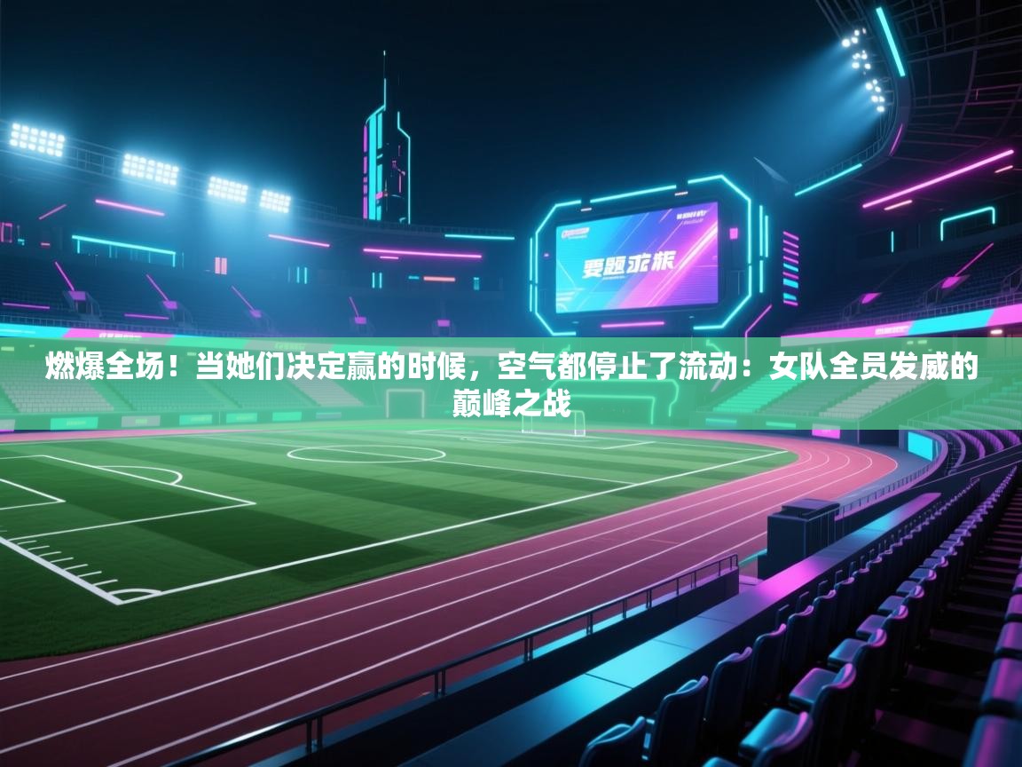 燃爆全场！当她们决定赢的时候，空气都停止了流动：女队全员发威的巅峰之战